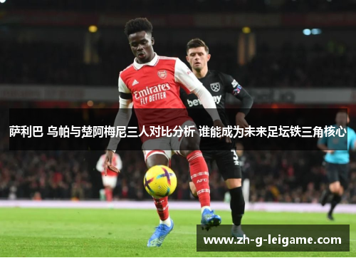 萨利巴 乌帕与楚阿梅尼三人对比分析 谁能成为未来足坛铁三角核心 萨利巴 乌帕与楚阿梅尼三人对比分析 谁能成为未来足坛铁三角核心