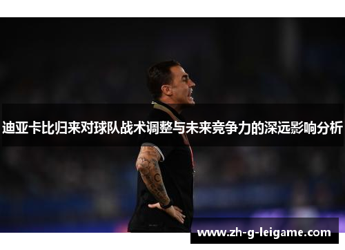 迪亚卡比归来对球队战术调整与未来竞争力的深远影响分析 迪亚卡比归来对球队战术调整与未来竞争力的深远影响分析