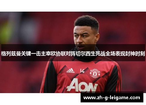 格列兹曼关键一击主宰欧协联对阵切尔西生死战全场表现封神时刻 格列兹曼关键一击主宰欧协联对阵切尔西生死战全场表现封神时刻
