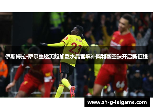 伊斯梅拉·萨尔重返英超加盟水晶宫填补奥利塞空缺开启新征程 伊斯梅拉·萨尔重返英超加盟水晶宫填补奥利塞空缺开启新征程