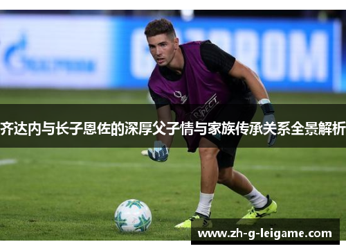齐达内与长子恩佐的深厚父子情与家族传承关系全景解析